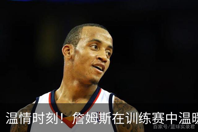 温情时刻！詹姆斯在训练赛中温暖照顾马克西女儿
